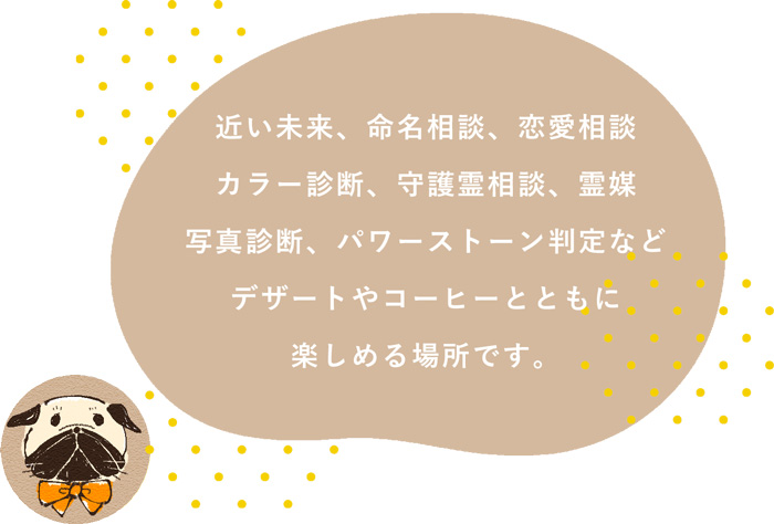 近い未来、命名相談、恋愛相談、カラー診断、守護霊相談、霊媒、写真診断、パワーストーン判定などデザートやコーヒーとともに楽しめる場所です。